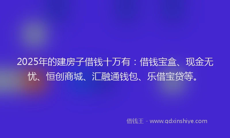 2025年的建房子借钱十万有：借钱宝盒、现金无忧、恒创商城、汇融通钱包、乐借宝贷等。