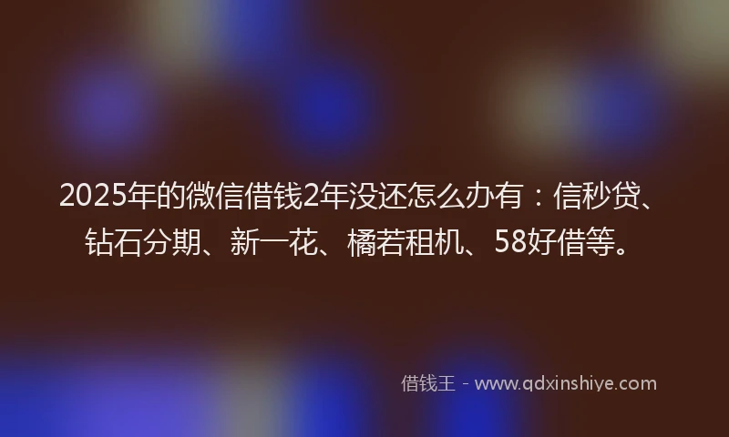 2025年的微信借钱2年没还怎么办有：信秒贷、钻石分期、新一花、橘若租机、58好借等。