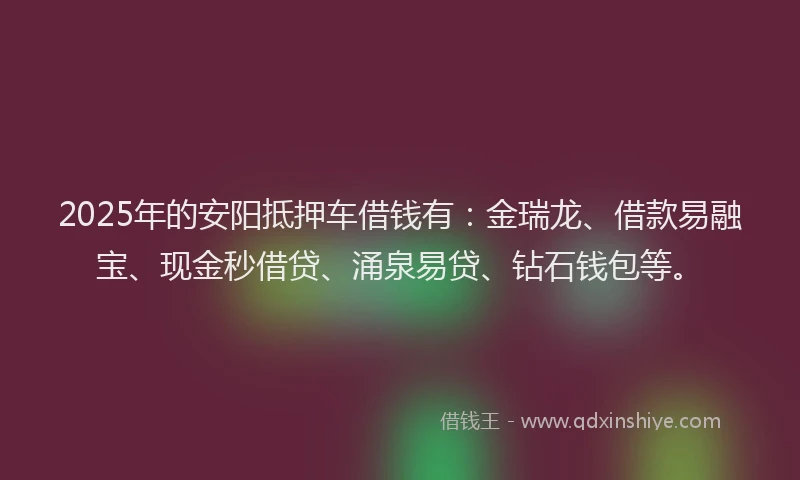 2025年的安阳抵押车借钱有：金瑞龙、借款易融宝、现金秒借贷、涌泉易贷、钻石钱包等。