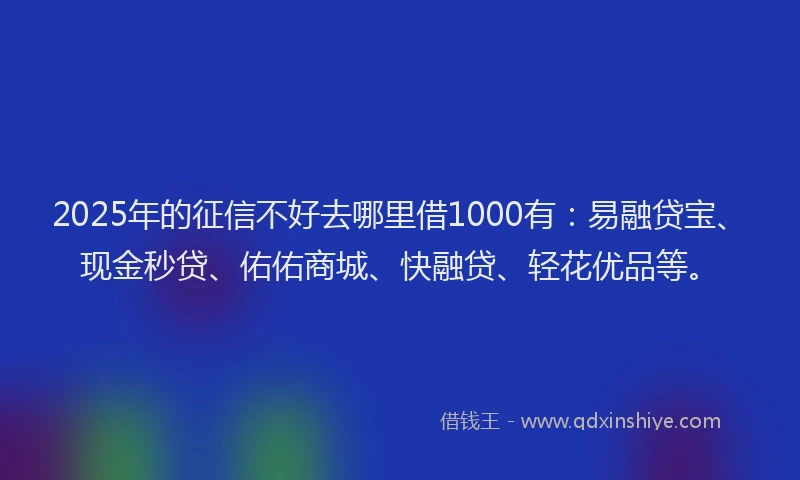 2025年的征信不好去哪里借1000有：易融贷宝、现金秒贷、佑佑商城、快融贷、轻花优品等。