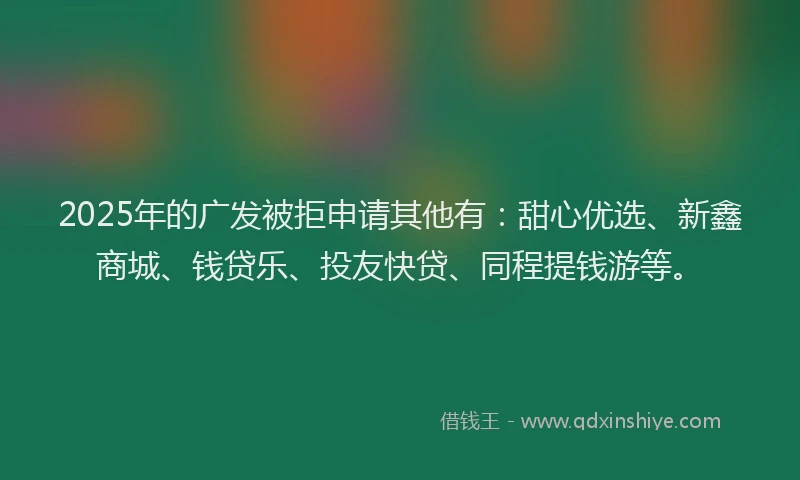 2025年的广发被拒申请其他有：甜心优选、新鑫商城、钱贷乐、投友快贷、同程提钱游等。