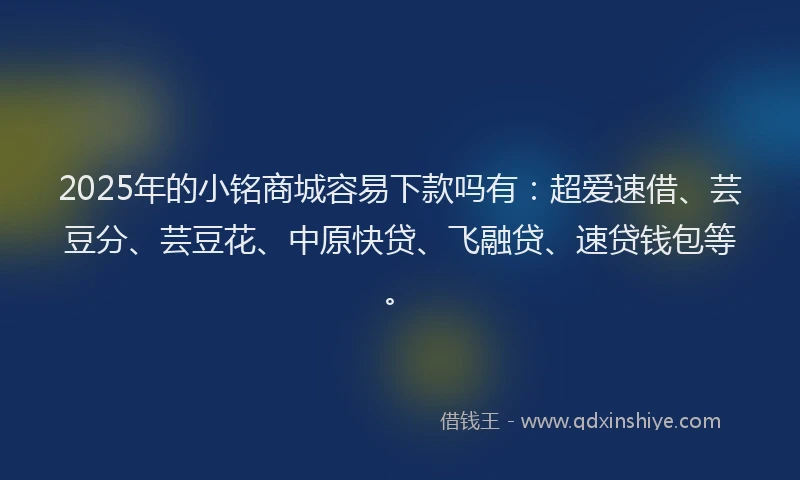 2025年的小铭商城容易下款吗有：超爱速借、芸豆分、芸豆花、中原快贷、飞融贷、速贷钱包等。