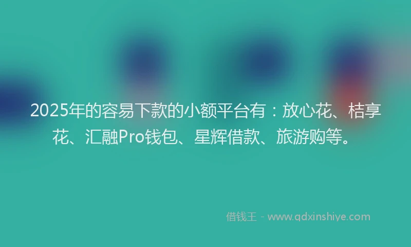 2025年的容易下款的小额平台有：放心花、桔享花、汇融Pro钱包、星辉借款、旅游购等。