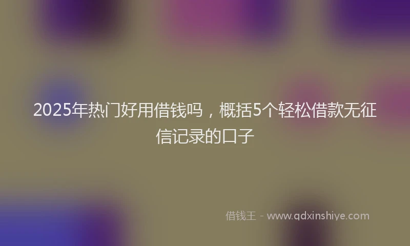 2025年热门好用借钱吗，概括5个轻松借款无征信记录的口子
