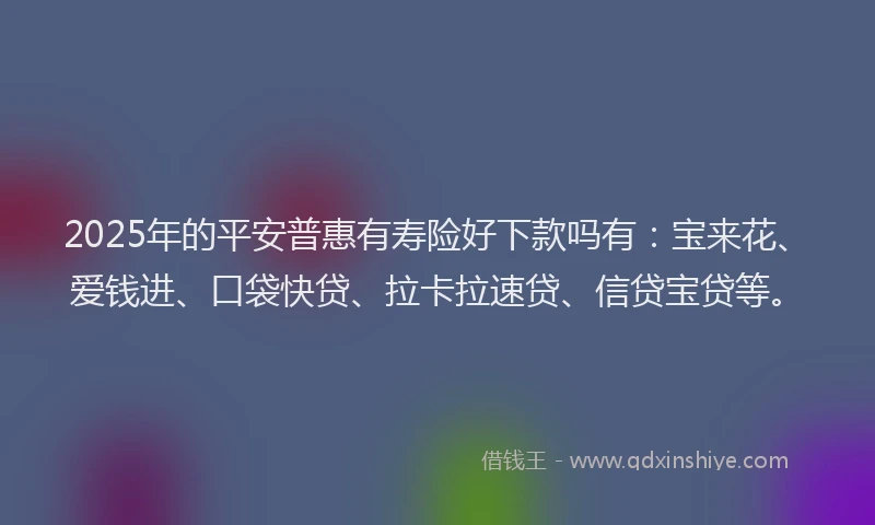 2025年的平安普惠有寿险好下款吗有：宝来花、爱钱进、口袋快贷、拉卡拉速贷、信贷宝贷等。