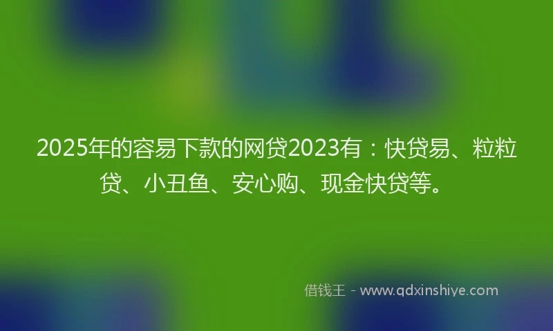 2025年的容易下款的网贷2023有：快贷易、粒粒贷、小丑鱼、安心购、现金快贷等。