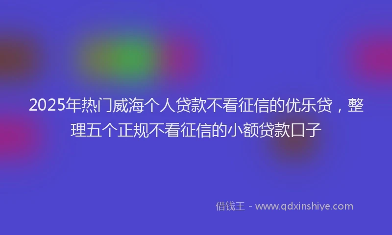 2025年热门威海个人贷款不看征信的优乐贷，整理五个正规不看征信的小额贷款口子