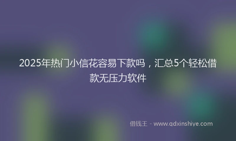 2025年热门小信花容易下款吗，汇总5个轻松借款无压力软件
