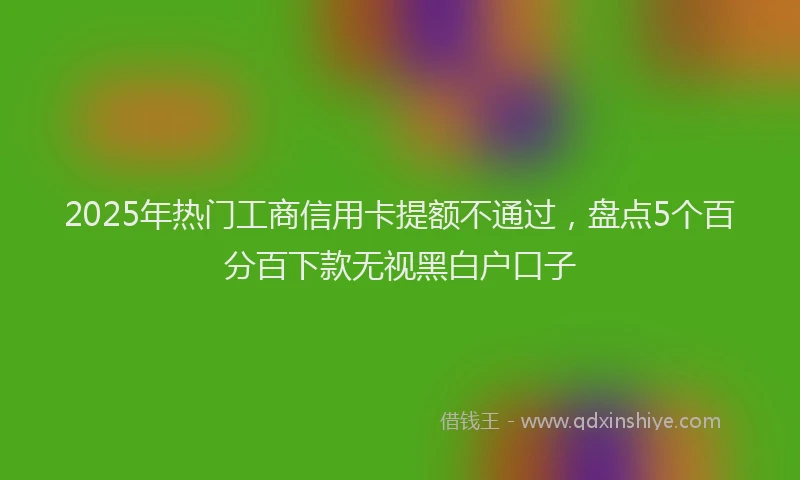 2025年热门工商信用卡提额不通过，盘点5个百分百下款无视黑白户口子