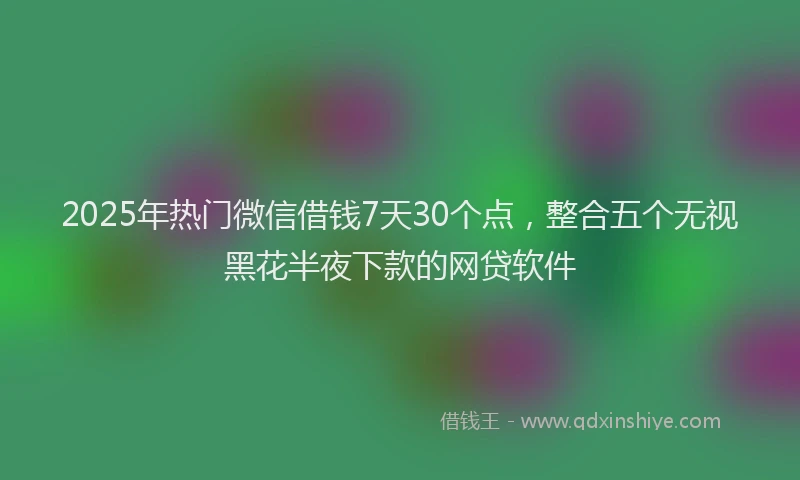 2025年热门微信借钱7天30个点，整合五个无视黑花半夜下款的网贷软件