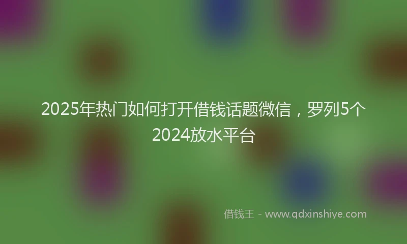2025年热门如何打开借钱话题微信，罗列5个2024放水平台