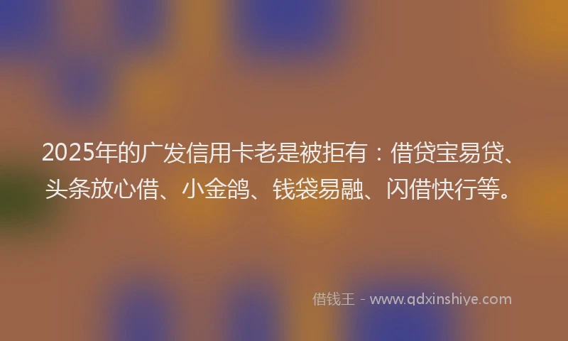 2025年的广发信用卡老是被拒有：借贷宝易贷、头条放心借、小金鸽、钱袋易融、闪借快行等。
