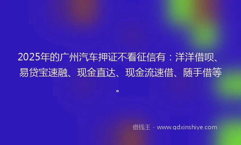 2025年的广州汽车押证不看征信有：洋洋借呗、易贷宝速融、现金直达、现金流速借、随手借等。