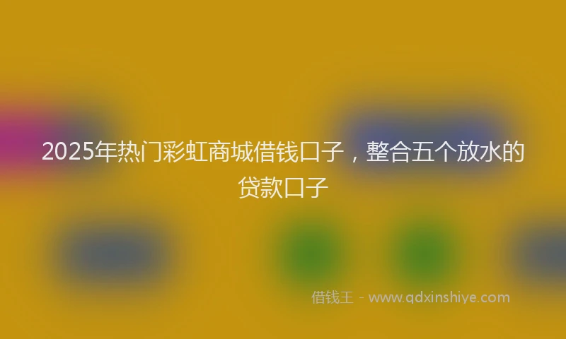 2025年热门彩虹商城借钱口子，整合五个放水的贷款口子