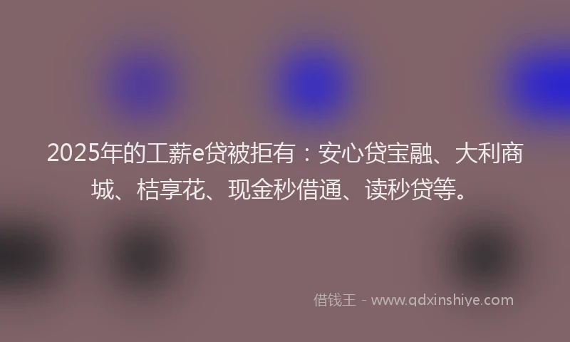 2025年的工薪e贷被拒有：安心贷宝融、大利商城、桔享花、现金秒借通、读秒贷等。