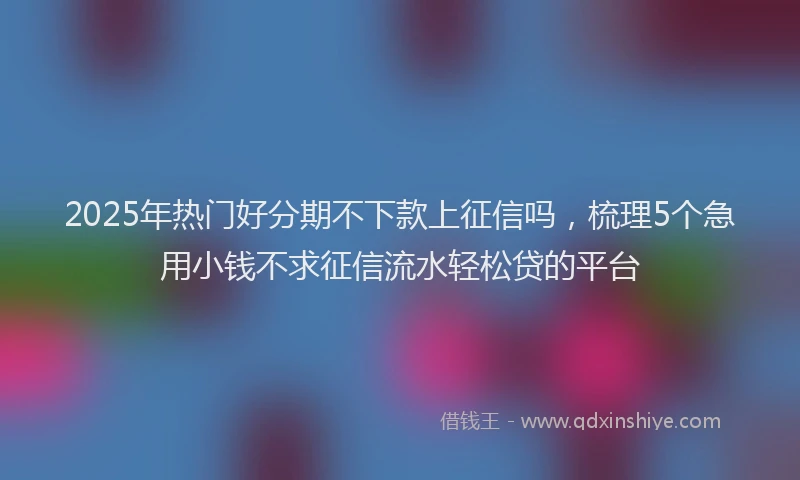 2025年热门好分期不下款上征信吗，梳理5个急用小钱不求征信流水轻松贷的平台