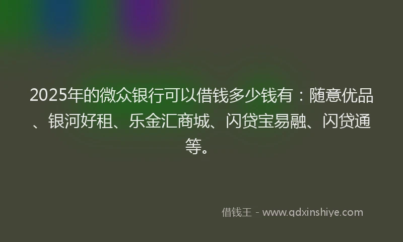 2025年的微众银行可以借钱多少钱有：随意优品、银河好租、乐金汇商城、闪贷宝易融、闪贷通等。