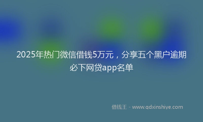 2025年热门微信借钱5万元，分享五个黑户逾期必下网贷app名单