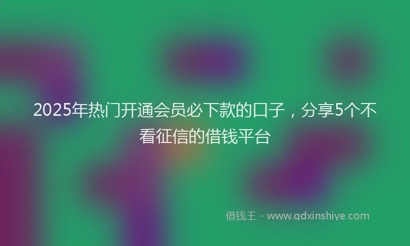 2025年热门开通会员必下款的口子，分享5个不看征信的借钱平台