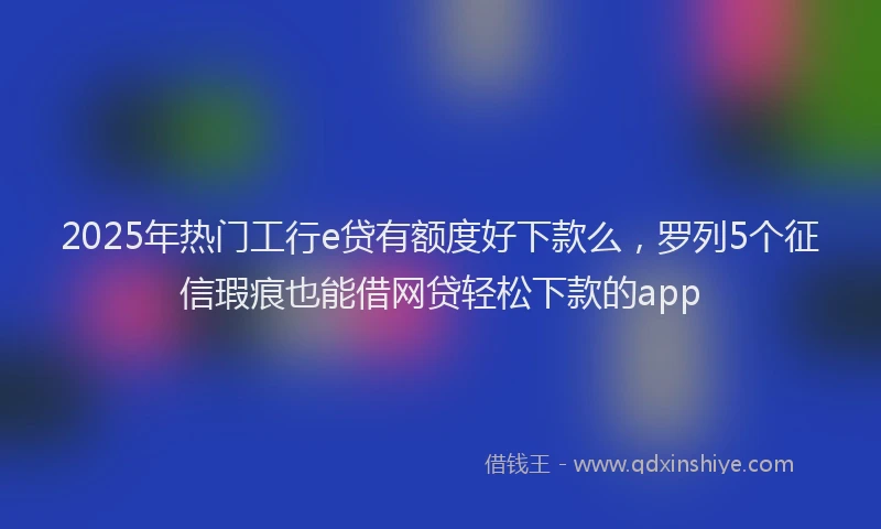 2025年热门工行e贷有额度好下款么，罗列5个征信瑕疵也能借网贷轻松下款的app