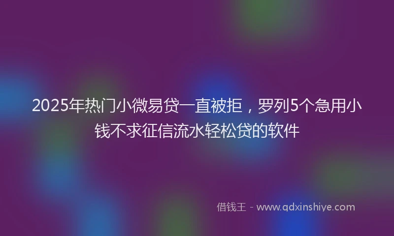 2025年热门小微易贷一直被拒，罗列5个急用小钱不求征信流水轻松贷的软件