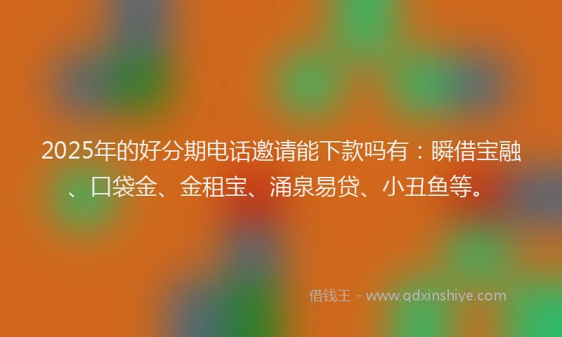 2025年的好分期电话邀请能下款吗有：瞬借宝融、口袋金、金租宝、涌泉易贷、小丑鱼等。