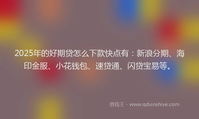 2025年的好期贷怎么下款快点有：新浪分期、海印金服、小花钱包、速贷通、闪贷宝易等。