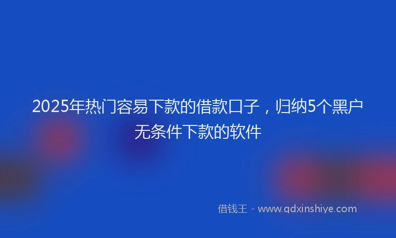 2025年热门容易下款的借款口子，归纳5个黑户无条件下款的软件