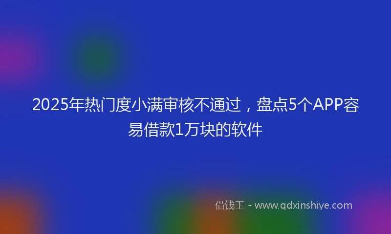 2025年热门度小满审核不通过，盘点5个APP容易借款1万块的软件