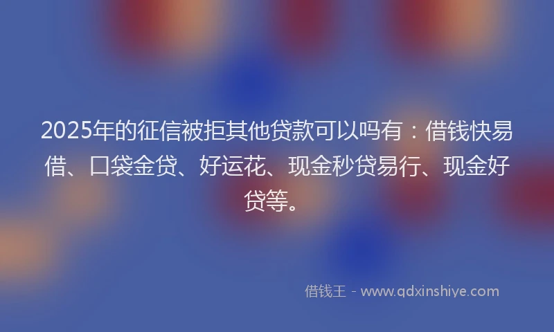 2025年的征信被拒其他贷款可以吗有：借钱快易借、口袋金贷、好运花、现金秒贷易行、现金好贷等。