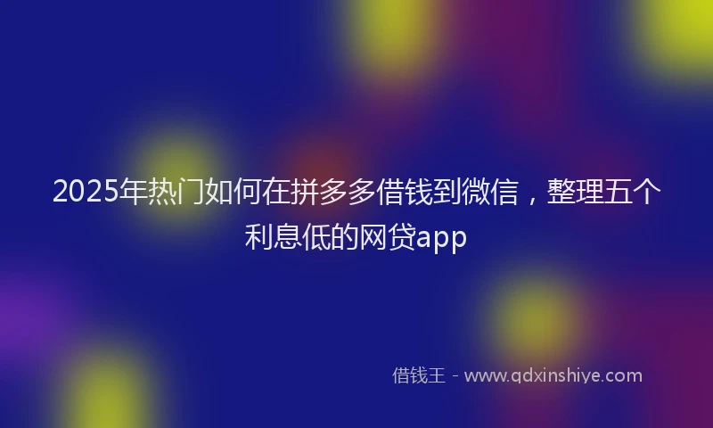 2025年热门如何在拼多多借钱到微信，整理五个利息低的网贷app