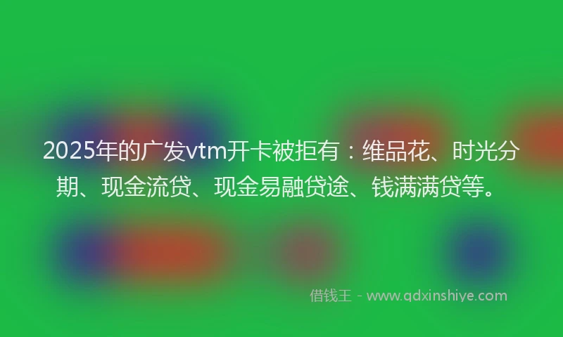 2025年的广发vtm开卡被拒有：维品花、时光分期、现金流贷、现金易融贷途、钱满满贷等。