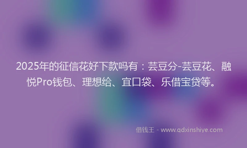 2025年的征信花好下款吗有：芸豆分-芸豆花、融悦Pro钱包、理想给、宜口袋、乐借宝贷等。