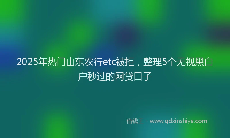 2025年热门山东农行etc被拒，整理5个无视黑白户秒过的网贷口子