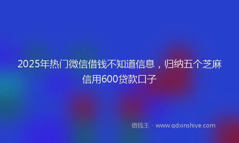 2025年热门微信借钱不知道信息，归纳五个芝麻信用600贷款口子
