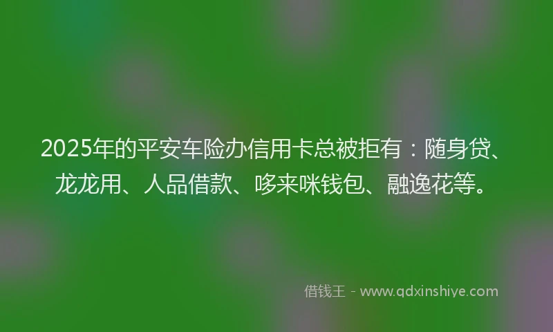 2025年的平安车险办信用卡总被拒有：随身贷、龙龙用、人品借款、哆来咪钱包、融逸花等。
