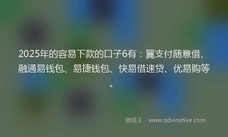 2025年的容易下款的口子6有：翼支付随意借、融通易钱包、易捷钱包、快易借速贷、优易购等。