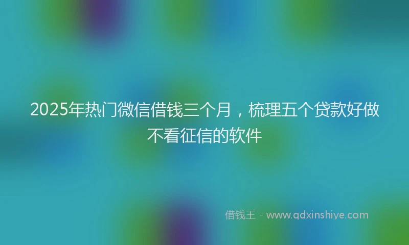 2025年热门微信借钱三个月，梳理五个贷款好做不看征信的软件