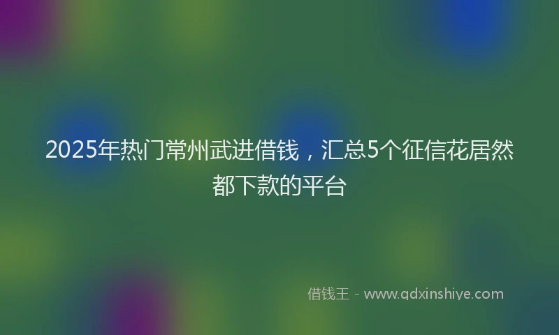 2025年热门常州武进借钱，汇总5个征信花居然都下款的平台