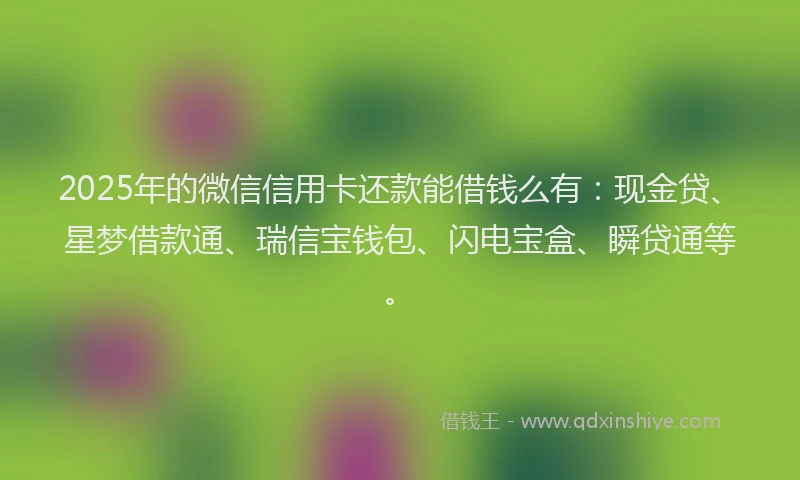 2025年的微信信用卡还款能借钱么有：现金贷、星梦借款通、瑞信宝钱包、闪电宝盒、瞬贷通等。