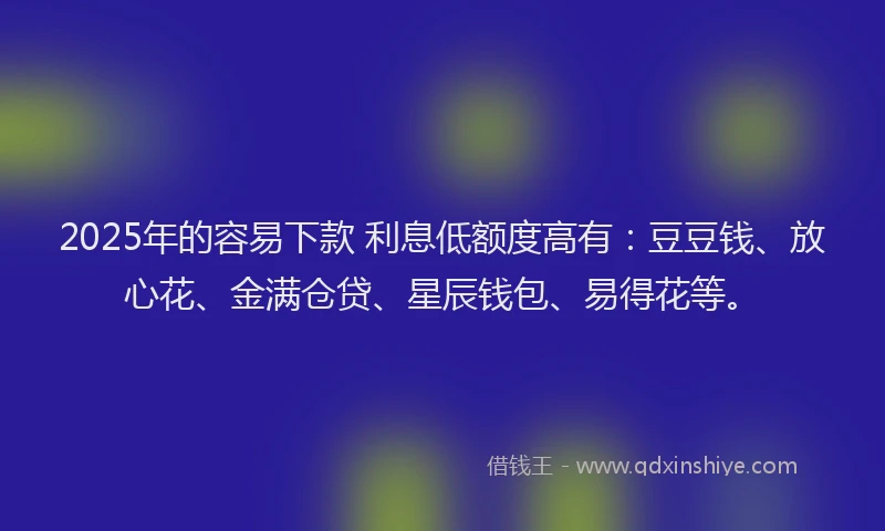 2025年的容易下款 利息低额度高有：豆豆钱、放心花、金满仓贷、星辰钱包、易得花等。