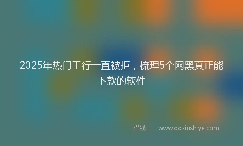 2025年热门工行一直被拒，梳理5个网黑真正能下款的软件