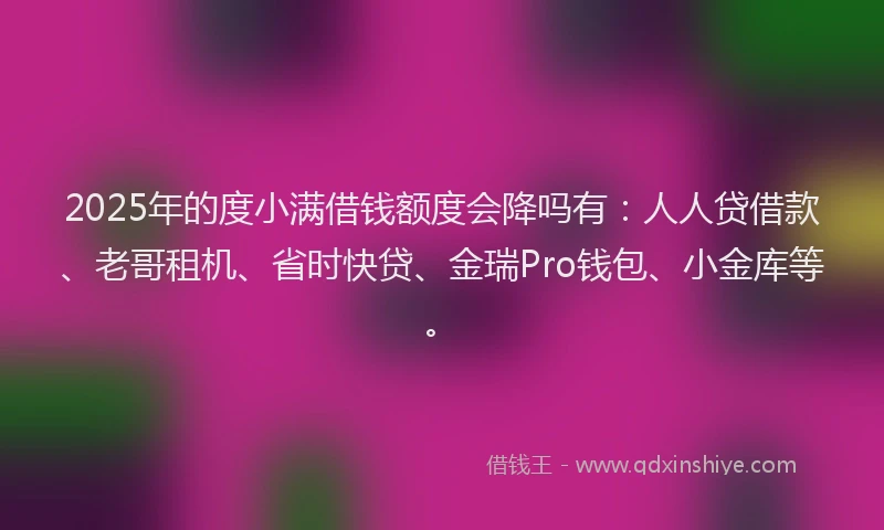 2025年的度小满借钱额度会降吗有：人人贷借款、老哥租机、省时快贷、金瑞Pro钱包、小金库等。