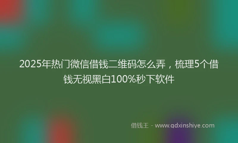 2025年热门微信借钱二维码怎么弄，梳理5个借钱无视黑白100%秒下软件