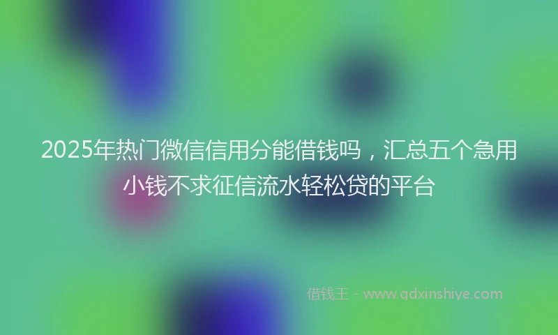 2025年热门微信信用分能借钱吗，汇总五个急用小钱不求征信流水轻松贷的平台