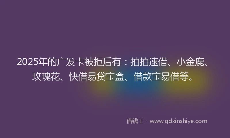 2025年的广发卡被拒后有：拍拍速借、小金鹿、玫瑰花、快借易贷宝盒、借款宝易借等。
