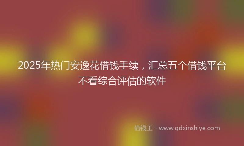 2025年热门安逸花借钱手续，汇总五个借钱平台不看综合评估的软件