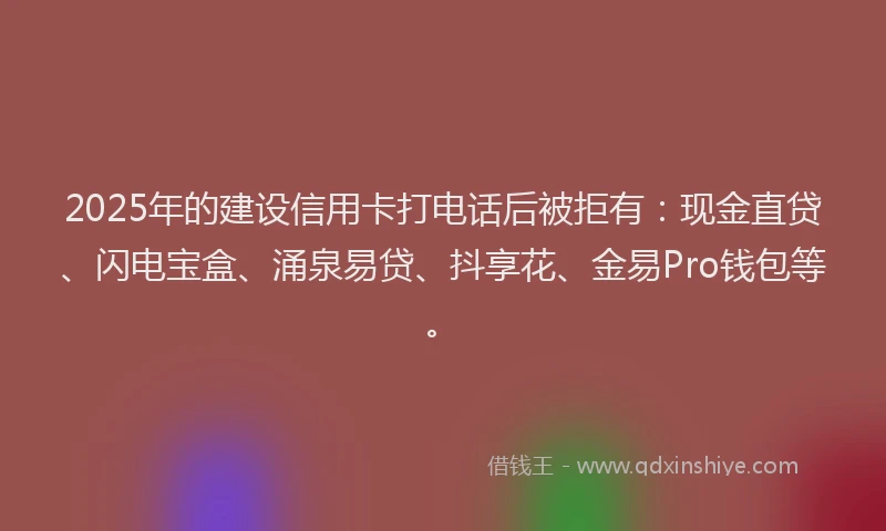 2025年的建设信用卡打电话后被拒有：现金直贷、闪电宝盒、涌泉易贷、抖享花、金易Pro钱包等。