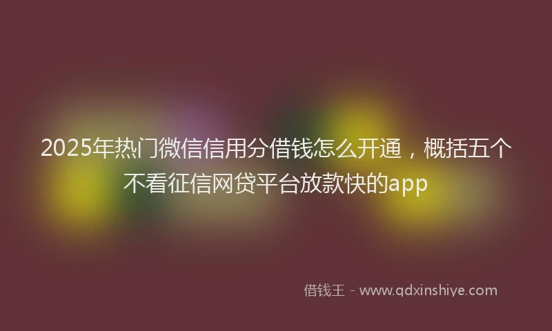 2025年热门微信信用分借钱怎么开通，概括五个不看征信网贷平台放款快的app