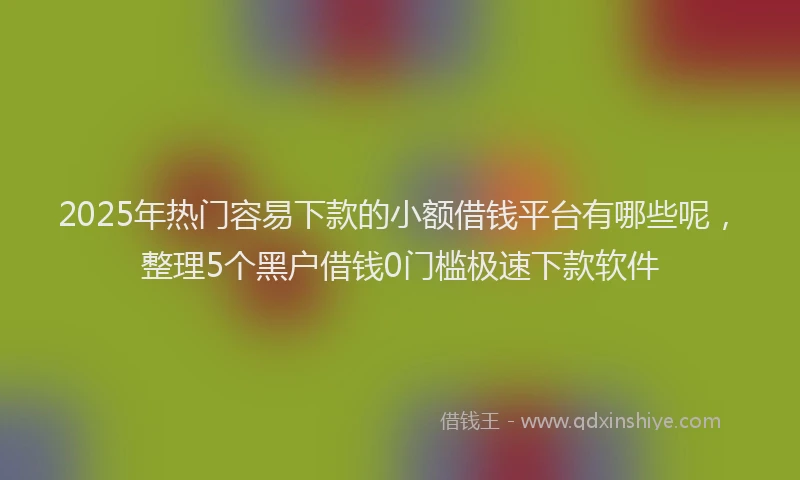 2025年热门容易下款的小额借钱平台有哪些呢，整理5个黑户借钱0门槛极速下款软件